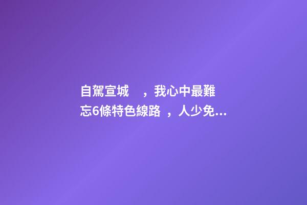 自駕宣城，我心中最難忘6條特色線路，人少免費原生態(tài)，值得三刷